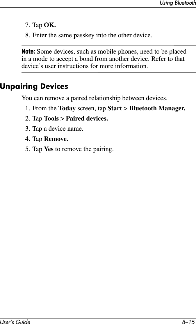 Using BluetoothUser’s Guide 8–157. Tap OK.8. Enter the same passkey into the other device.Note: Some devices, such as mobile phones, need to be placed in a mode to accept a bond from another device. Refer to that device’s user instructions for more information.Unpairing DevicesYou can remove a paired relationship between devices.1. From the Today screen, tap Start &gt; Bluetooth Manager.2. Tap Tools  &gt; Paired devices.3. Tap a device name.4. Tap Remove.5. Tap Yes  to remove the pairing.