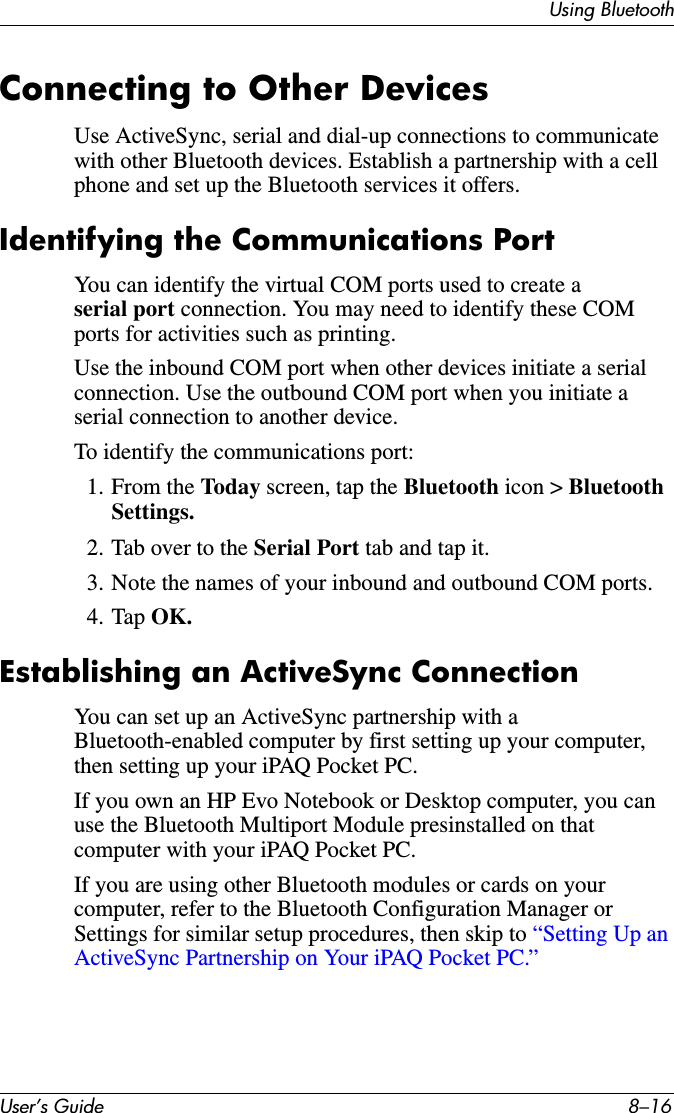 User’s Guide 8–16Using BluetoothConnecting to Other DevicesUse ActiveSync, serial and dial-up connections to communicate with other Bluetooth devices. Establish a partnership with a cell phone and set up the Bluetooth services it offers.Identifying the Communications PortYou can identify the virtual COM ports used to create a serial port connection. You may need to identify these COM ports for activities such as printing.Use the inbound COM port when other devices initiate a serial connection. Use the outbound COM port when you initiate a serial connection to another device.To identify the communications port:1. From the Today screen, tap the Bluetooth icon &gt; Bluetooth Settings.2. Tab over to the Serial Port tab and tap it.3. Note the names of your inbound and outbound COM ports.4. Tap OK.Establishing an ActiveSync ConnectionYou can set up an ActiveSync partnership with a Bluetooth-enabled computer by first setting up your computer, then setting up your iPAQ Pocket PC.If you own an HP Evo Notebook or Desktop computer, you can use the Bluetooth Multiport Module presinstalled on that computer with your iPAQ Pocket PC.If you are using other Bluetooth modules or cards on your computer, refer to the Bluetooth Configuration Manager or Settings for similar setup procedures, then skip to “Setting Up an ActiveSync Partnership on Your iPAQ Pocket PC.”