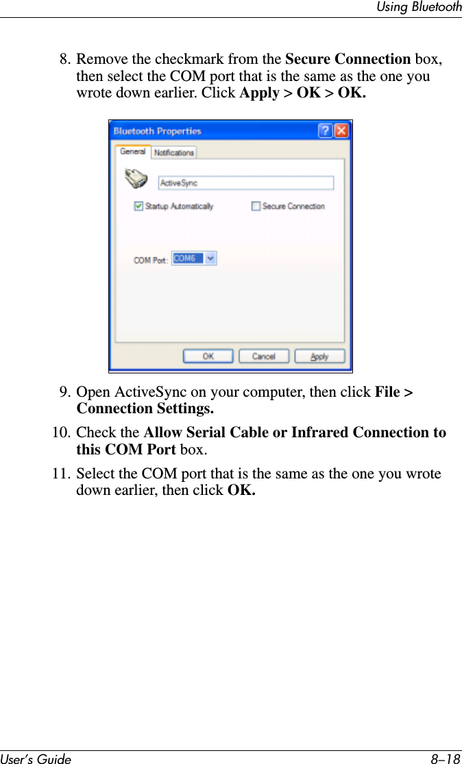 User’s Guide 8–18Using Bluetooth8. Remove the checkmark from the Secure Connection box, then select the COM port that is the same as the one you wrote down earlier. Click Apply &gt; OK &gt; OK.9. Open ActiveSync on your computer, then click File &gt; Connection Settings.10. Check the Allow Serial Cable or Infrared Connection to this COM Port box.11. Select the COM port that is the same as the one you wrote down earlier, then click OK.