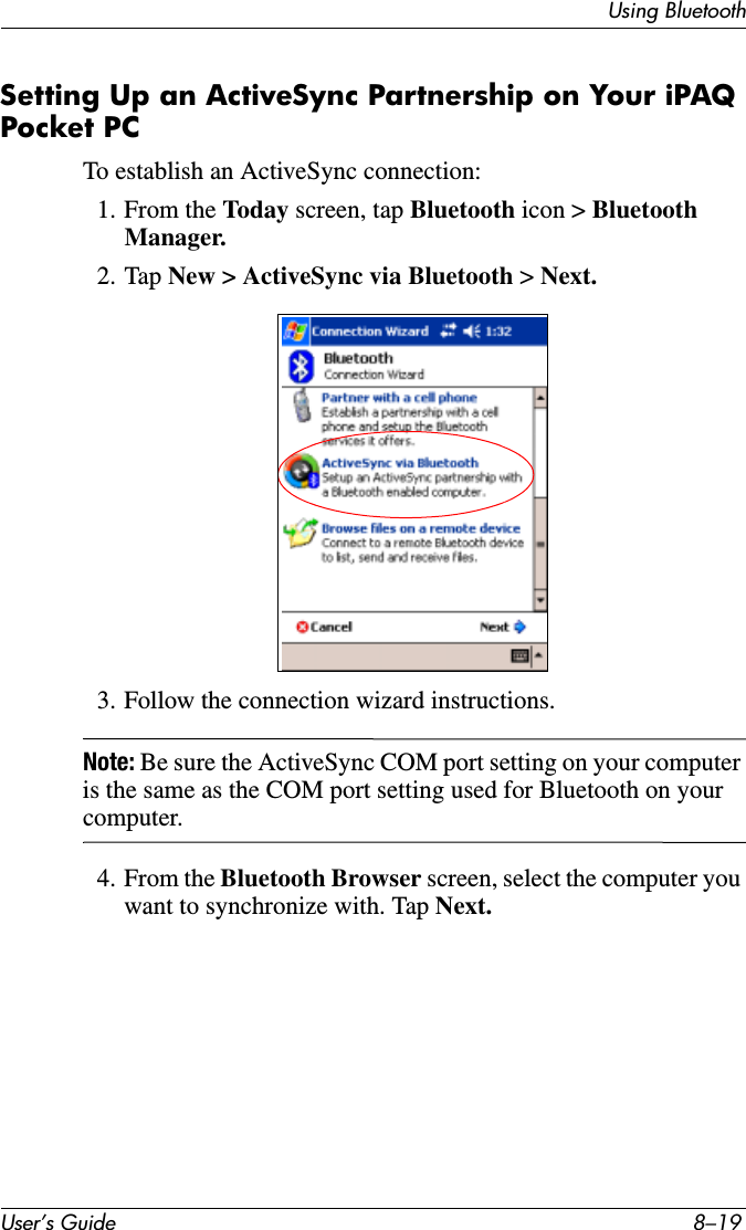 Using BluetoothUser’s Guide 8–19Setting Up an ActiveSync Partnership on Your iPAQ Pocket PCTo establish an ActiveSync connection:1. From the Today screen, tap Bluetooth icon &gt; Bluetooth Manager.2. Tap New &gt; ActiveSync via Bluetooth &gt; Next.3. Follow the connection wizard instructions.Note: Be sure the ActiveSync COM port setting on your computer is the same as the COM port setting used for Bluetooth on your computer.4. From the Bluetooth Browser screen, select the computer you want to synchronize with. Tap Next.