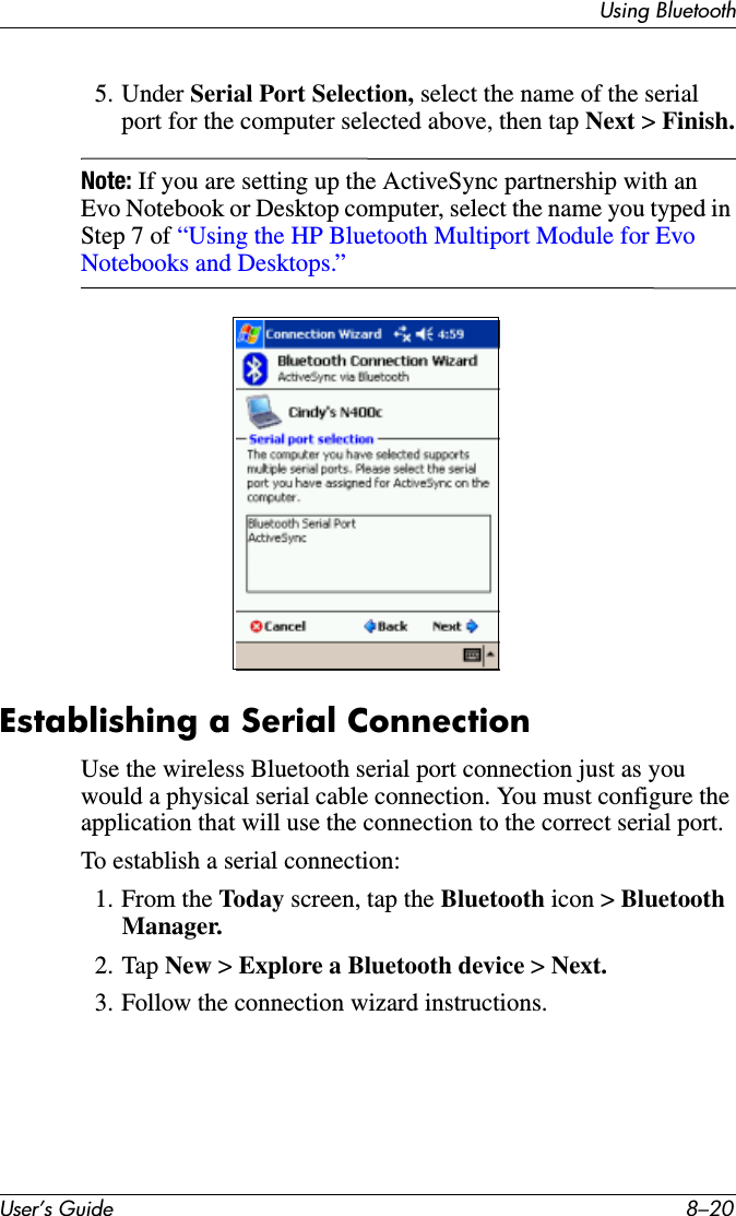 User’s Guide 8–20Using Bluetooth5. Under Serial Port Selection, select the name of the serial port for the computer selected above, then tap Next &gt; Finish.Note: If you are setting up the ActiveSync partnership with an Evo Notebook or Desktop computer, select the name you typed in Step 7 of “Using the HP Bluetooth Multiport Module for Evo Notebooks and Desktops.”.Establishing a Serial ConnectionUse the wireless Bluetooth serial port connection just as you would a physical serial cable connection. You must configure the application that will use the connection to the correct serial port.To establish a serial connection:1. From the Today screen, tap the Bluetooth icon &gt; Bluetooth Manager.2. Tap New &gt; Explore a Bluetooth device &gt; Next.3. Follow the connection wizard instructions.