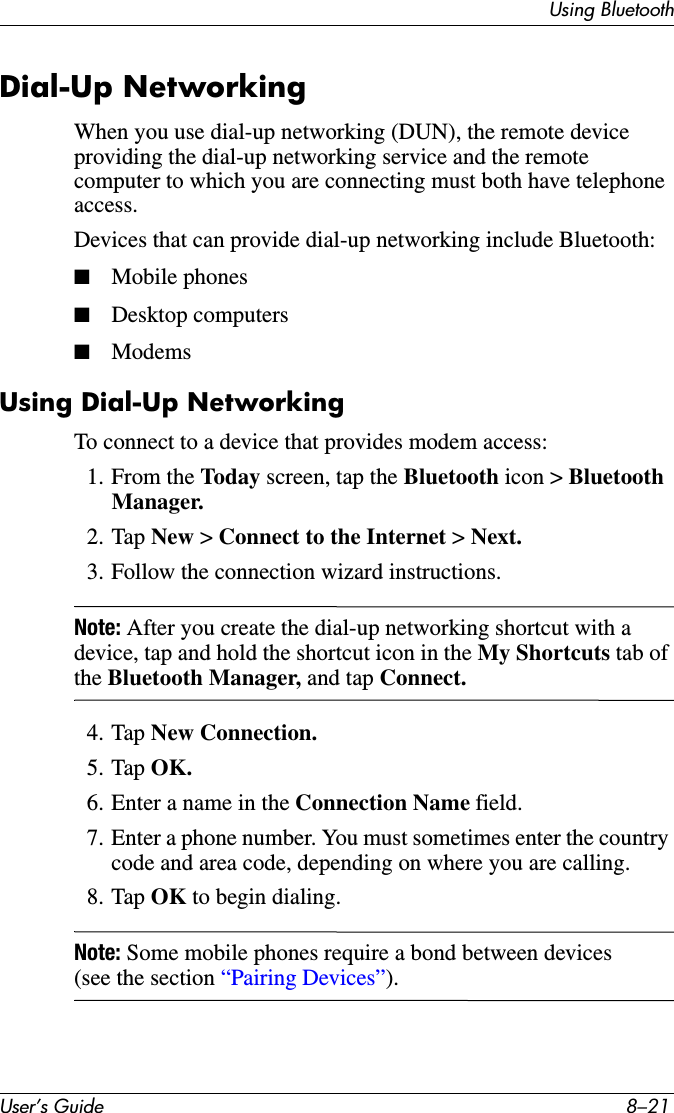 Using BluetoothUser’s Guide 8–21Dial-Up NetworkingWhen you use dial-up networking (DUN), the remote device providing the dial-up networking service and the remote computer to which you are connecting must both have telephone access.Devices that can provide dial-up networking include Bluetooth:■Mobile phones■Desktop computers■ModemsUsing Dial-Up NetworkingTo connect to a device that provides modem access:1. From the Today screen, tap the Bluetooth icon &gt; Bluetooth Manager.2. Tap New &gt; Connect to the Internet &gt; Next.3. Follow the connection wizard instructions.Note: After you create the dial-up networking shortcut with a device, tap and hold the shortcut icon in the My Shortcuts tab of the Bluetooth Manager, and tap Connect.4. Tap New Connection.5. Tap OK.6. Enter a name in the Connection Name field.7. Enter a phone number. You must sometimes enter the country code and area code, depending on where you are calling.8. Tap OK to begin dialing.Note: Some mobile phones require a bond between devices (see the section “Pairing Devices”).