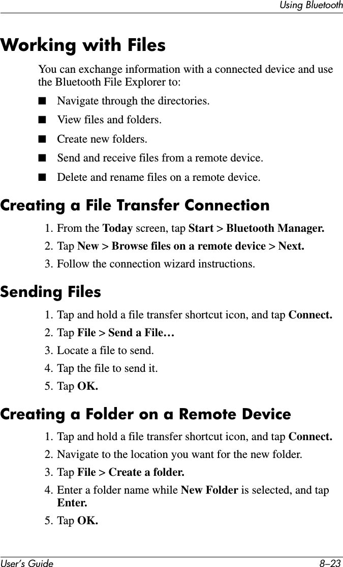 Using BluetoothUser’s Guide 8–23Working with FilesYou can exchange information with a connected device and use the Bluetooth File Explorer to:■Navigate through the directories.■View files and folders.■Create new folders.■Send and receive files from a remote device.■Delete and rename files on a remote device.Creating a File Transfer Connection1. From the Today screen, tap Start &gt; Bluetooth Manager.2. Tap New &gt; Browse files on a remote device &gt; Next.3. Follow the connection wizard instructions.Sending Files1. Tap and hold a file transfer shortcut icon, and tap Connect.2. Tap File &gt; Send a File…3. Locate a file to send.4. Tap the file to send it.5. Tap OK.Creating a Folder on a Remote Device1. Tap and hold a file transfer shortcut icon, and tap Connect.2. Navigate to the location you want for the new folder.3. Tap File &gt; Create a folder.4. Enter a folder name while New Folder is selected, and tap Enter.5. Tap OK.