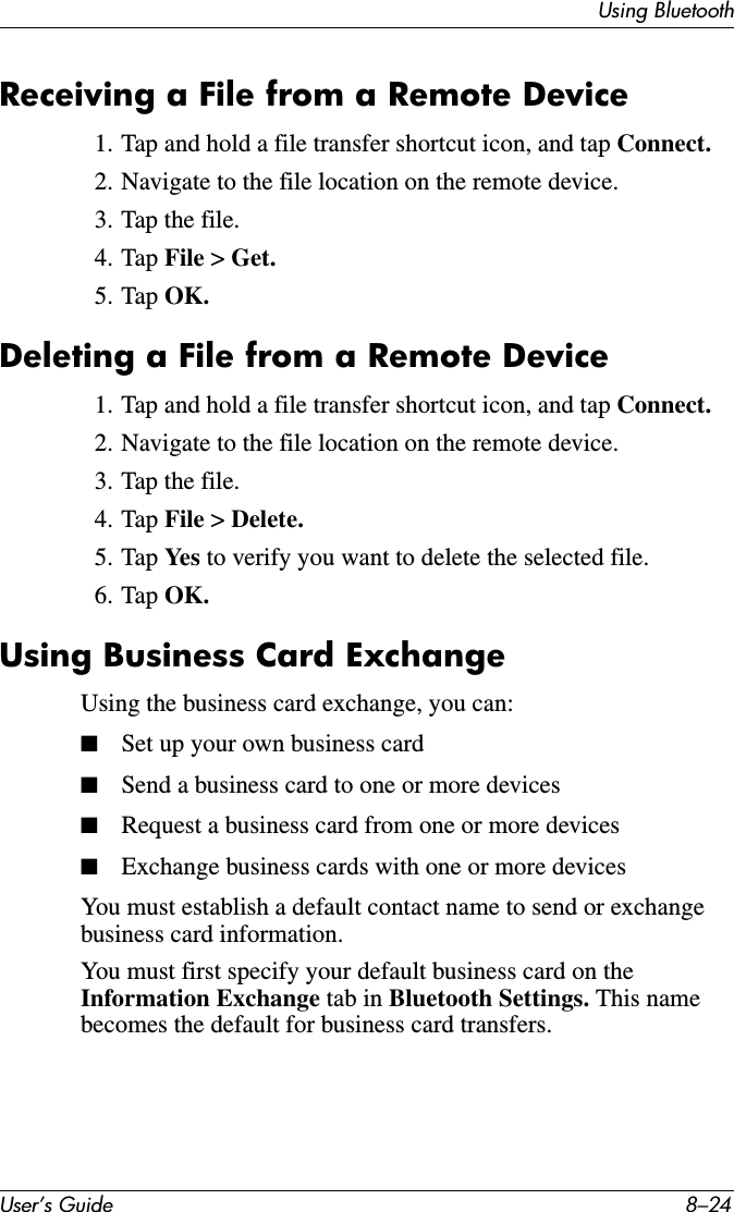 User’s Guide 8–24Using BluetoothReceiving a File from a Remote Device1. Tap and hold a file transfer shortcut icon, and tap Connect.2. Navigate to the file location on the remote device.3. Tap the file.4. Tap File &gt; Get.5. Tap OK.Deleting a File from a Remote Device1. Tap and hold a file transfer shortcut icon, and tap Connect.2. Navigate to the file location on the remote device.3. Tap the file.4. Tap File &gt; Delete.5. Tap Yes  to verify you want to delete the selected file.6. Tap OK.Using Business Card ExchangeUsing the business card exchange, you can:■Set up your own business card■Send a business card to one or more devices■Request a business card from one or more devices■Exchange business cards with one or more devicesYou must establish a default contact name to send or exchange business card information.You must first specify your default business card on the Information Exchange tab in Bluetooth Settings. This name becomes the default for business card transfers.