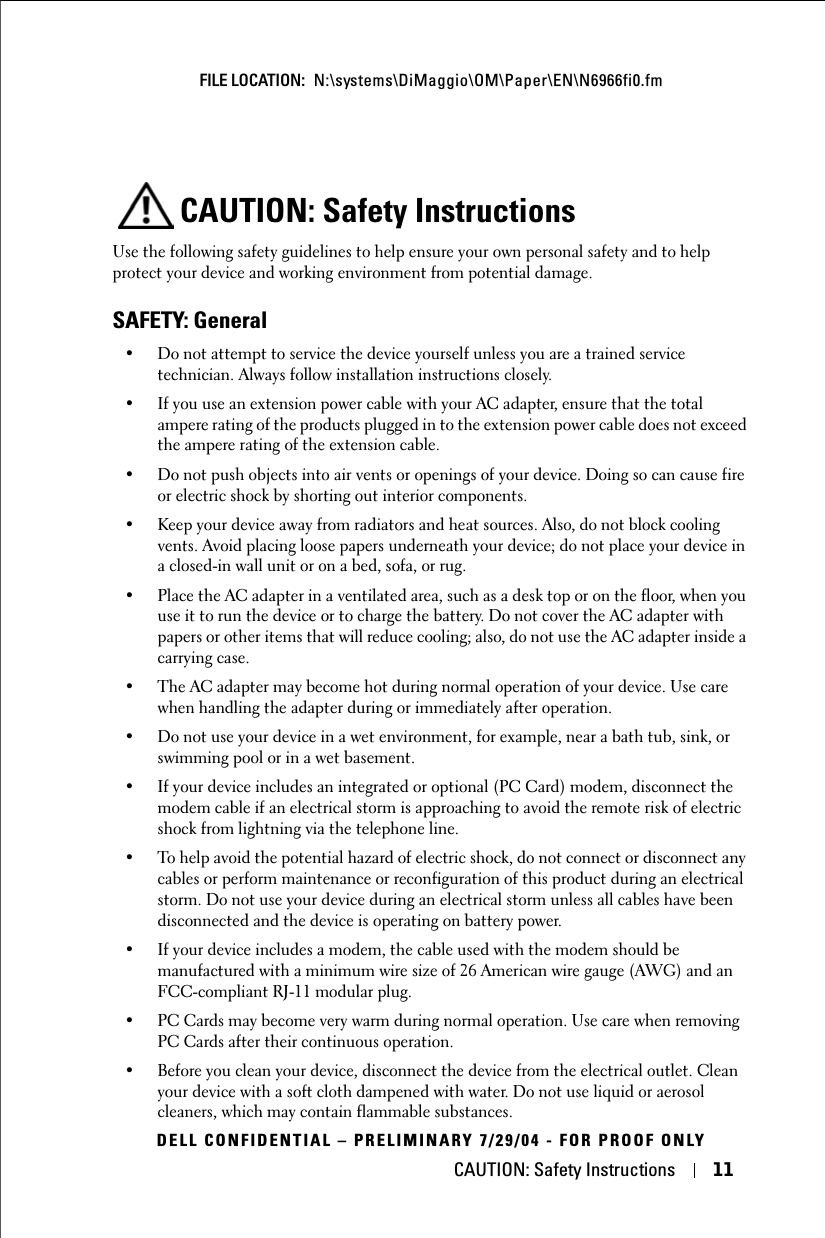 CAUTION: Safety Instructions 11FILE LOCATION:  N:\systems\DiMaggio\OM\Paper\EN\N6966fi0.fmDELL CONFIDENTIAL – PRELIMINARY 7/29/04 - FOR PROOF ONLYCAUTION: Safety InstructionsUse the following safety guidelines to help ensure your own personal safety and to help protect your device and working environment from potential damage.SAFETY: General• Do not attempt to service the device yourself unless you are a trained service technician. Always follow installation instructions closely.• If you use an extension power cable with your AC adapter, ensure that the total ampere rating of the products plugged in to the extension power cable does not exceed the ampere rating of the extension cable.• Do not push objects into air vents or openings of your device. Doing so can cause fire or electric shock by shorting out interior components.• Keep your device away from radiators and heat sources. Also, do not block cooling vents. Avoid placing loose papers underneath your device; do not place your device in a closed-in wall unit or on a bed, sofa, or rug.• Place the AC adapter in a ventilated area, such as a desk top or on the floor, when you use it to run the device or to charge the battery. Do not cover the AC adapter with papers or other items that will reduce cooling; also, do not use the AC adapter inside a carrying case.• The AC adapter may become hot during normal operation of your device. Use care when handling the adapter during or immediately after operation.• Do not use your device in a wet environment, for example, near a bath tub, sink, or swimming pool or in a wet basement.• If your device includes an integrated or optional (PC Card) modem, disconnect the modem cable if an electrical storm is approaching to avoid the remote risk of electric shock from lightning via the telephone line.• To help avoid the potential hazard of electric shock, do not connect or disconnect any cables or perform maintenance or reconfiguration of this product during an electrical storm. Do not use your device during an electrical storm unless all cables have been disconnected and the device is operating on battery power.• If your device includes a modem, the cable used with the modem should be manufactured with a minimum wire size of 26 American wire gauge (AWG) and an FCC-compliant RJ-11 modular plug.• PC Cards may become very warm during normal operation. Use care when removing PC Cards after their continuous operation.• Before you clean your device, disconnect the device from the electrical outlet. Clean your device with a soft cloth dampened with water. Do not use liquid or aerosol cleaners, which may contain flammable substances.