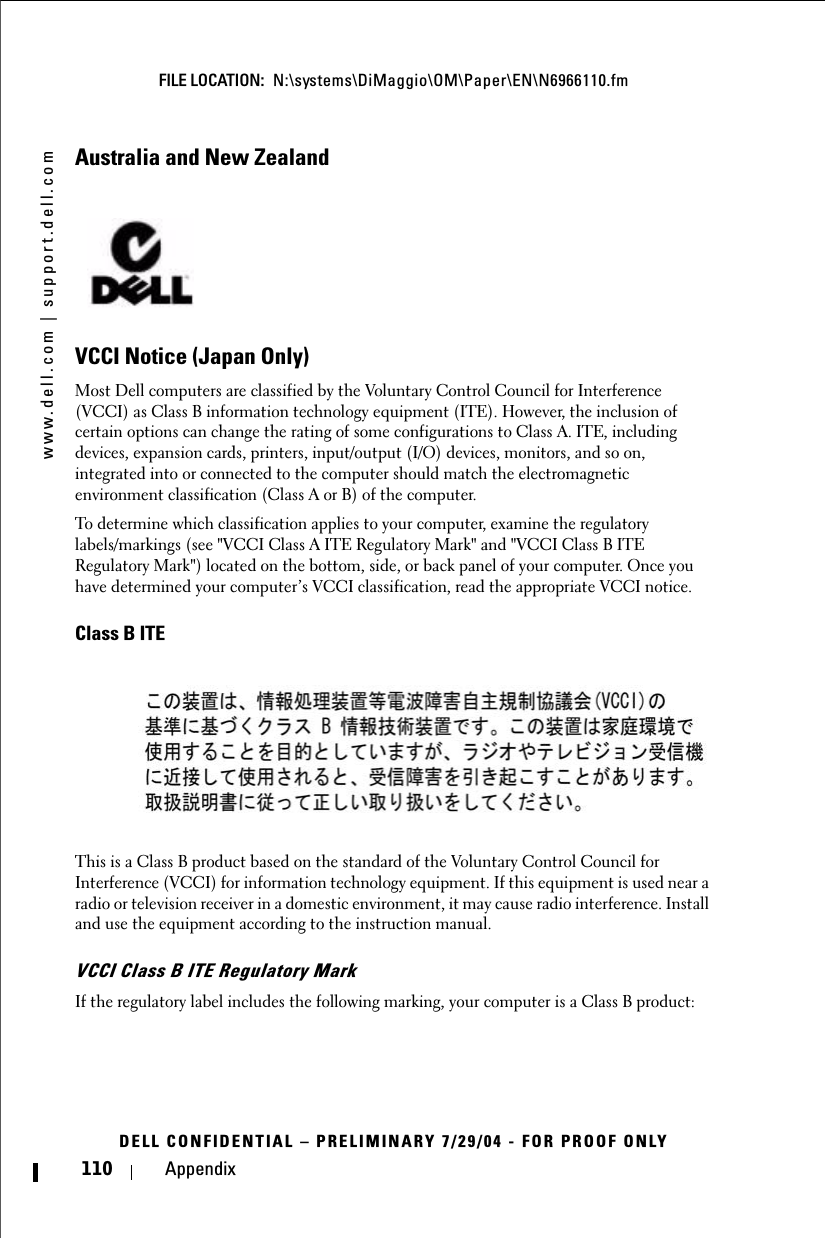 www.dell.com | support.dell.comFILE LOCATION:  N:\systems\DiMaggio\OM\Paper\EN\N6966110.fmDELL CONFIDENTIAL – PRELIMINARY 7/29/04 - FOR PROOF ONLY110 AppendixAustralia and New ZealandVCCI Notice (Japan Only)Most Dell computers are classified by the Voluntary Control Council for Interference (VCCI) as Class B information technology equipment (ITE). However, the inclusion of certain options can change the rating of some configurations to Class A. ITE, including devices, expansion cards, printers, input/output (I/O) devices, monitors, and so on, integrated into or connected to the computer should match the electromagnetic environment classification (Class A or B) of the computer.To determine which classification applies to your computer, examine the regulatory labels/markings (see &quot;VCCI Class A ITE Regulatory Mark&quot; and &quot;VCCI Class B ITE Regulatory Mark&quot;) located on the bottom, side, or back panel of your computer. Once you have determined your computer’s VCCI classification, read the appropriate VCCI notice.Class B ITEThis is a Class B product based on the standard of the Voluntary Control Council for Interference (VCCI) for information technology equipment. If this equipment is used near a radio or television receiver in a domestic environment, it may cause radio interference. Install and use the equipment according to the instruction manual.VCCI Class B ITE Regulatory MarkIf the regulatory label includes the following marking, your computer is a Class B product: