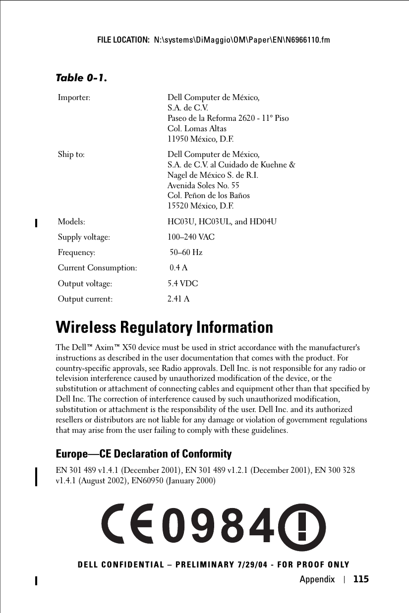 Appendix 115FILE LOCATION:  N:\systems\DiMaggio\OM\Paper\EN\N6966110.fmDELL CONFIDENTIAL – PRELIMINARY 7/29/04 - FOR PROOF ONLYWireless Regulatory InformationThe Dell™ Axim™ X50 device must be used in strict accordance with the manufacturer&apos;s instructions as described in the user documentation that comes with the product. For country-specific approvals, see Radio approvals. Dell Inc. is not responsible for any radio or television interference caused by unauthorized modification of the device, or the substitution or attachment of connecting cables and equipment other than that specified by Dell Inc. The correction of interference caused by such unauthorized modification, substitution or attachment is the responsibility of the user. Dell Inc. and its authorized resellers or distributors are not liable for any damage or violation of government regulations that may arise from the user failing to comply with these guidelines.Europe—CE Declaration of ConformityEN 301 489 v1.4.1 (December 2001), EN 301 489 v1.2.1 (December 2001), EN 300 328 v1.4.1 (August 2002), EN60950 (January 2000)Importer: Dell Computer de México, S.A. de C.V. Paseo de la Reforma 2620 - 11° Piso Col. Lomas Altas 11950 México, D.F. Ship to: Dell Computer de México, S.A. de C.V. al Cuidado de Kuehne &amp; Nagel de México S. de R.I.Avenida Soles No. 55Col. Peñon de los Baños15520 México, D.F.Models: HC03U, HC03UL, and HD04USupply voltage: 100–240 VAC Frequency:  50–60 HzCurrent Consumption:  0.4 AOutput voltage: 5.4 VDCOutput current: 2.41 ATable 0-1.  