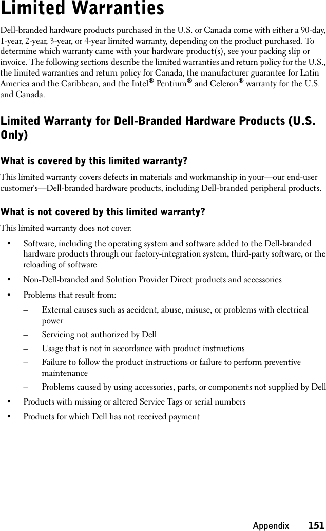 Appendix 151Limited WarrantiesDell-branded hardware products purchased in the U.S. or Canada come with either a 90-day, 1-year, 2-year, 3-year, or 4-year limited warranty, depending on the product purchased. To determine which warranty came with your hardware product(s), see your packing slip or invoice. The following sections describe the limited warranties and return policy for the U.S., the limited warranties and return policy for Canada, the manufacturer guarantee for Latin America and the Caribbean, and the Intel® Pentium® and Celeron® warranty for the U.S. and Canada.Limited Warranty for Dell-Branded Hardware Products (U.S. Only)What is covered by this limited warranty?This limited warranty covers defects in materials and workmanship in your—our end-user customer&apos;s—Dell-branded hardware products, including Dell-branded peripheral products.What is not covered by this limited warranty?This limited warranty does not cover: • Software, including the operating system and software added to the Dell-branded hardware products through our factory-integration system, third-party software, or the reloading of software• Non-Dell-branded and Solution Provider Direct products and accessories• Problems that result from: – External causes such as accident, abuse, misuse, or problems with electrical power– Servicing not authorized by Dell – Usage that is not in accordance with product instructions– Failure to follow the product instructions or failure to perform preventive maintenance– Problems caused by using accessories, parts, or components not supplied by Dell• Products with missing or altered Service Tags or serial numbers• Products for which Dell has not received payment