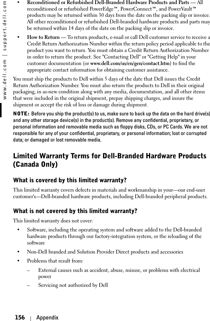 www.dell.com | support.dell.com156 Appendix•Reconditioned or Refurbished Dell-Branded Hardware Products and Parts — All reconditioned or refurbished PowerEdge™, PowerConnect™, and PowerVault™ products may be returned within 30 days from the date on the packing slip or invoice. All other reconditioned or refurbished Dell-branded hardware products and parts may be returned within 14 days of the date on the packing slip or invoice. •How to Return — To return products, e-mail or call Dell customer service to receive a Credit Return Authorization Number within the return policy period applicable to the product you want to return. You must obtain a Credit Return Authorization Number in order to return the product. See &quot;Contacting Dell&quot; or &quot;Getting Help&quot; in your customer documentation (or www.dell.com/us/en/gen/contact.htm) to find the appropriate contact information for obtaining customer assistance.You must ship the products to Dell within 5 days of the date that Dell issues the Credit Return Authorization Number. You must also return the products to Dell in their original packaging, in as-new condition along with any media, documentation, and all other items that were included in the original shipment, prepay shipping charges, and insure the shipment or accept the risk of loss or damage during shipment. NOTE: Before you ship the product(s) to us, make sure to back up the data on the hard drive(s) and any other storage device(s) in the product(s). Remove any confidential, proprietary, or personal information and removable media such as floppy disks, CDs, or PC Cards. We are not responsible for any of your confidential, proprietary, or personal information; lost or corrupted data; or damaged or lost removable media.Limited Warranty Terms for Dell-Branded Hardware Products (Canada Only)What is covered by this limited warranty?This limited warranty covers defects in materials and workmanship in your—our end-user customer&apos;s—Dell-branded hardware products, including Dell-branded peripheral products.What is not covered by this limited warranty?This limited warranty does not cover:• Software, including the operating system and software added to the Dell-branded hardware products through our factory-integration system, or the reloading of the software• Non-Dell branded and Solution Provider Direct products and accessories• Problems that result from:– External causes such as accident, abuse, misuse, or problems with electrical power– Servicing not authorized by Dell