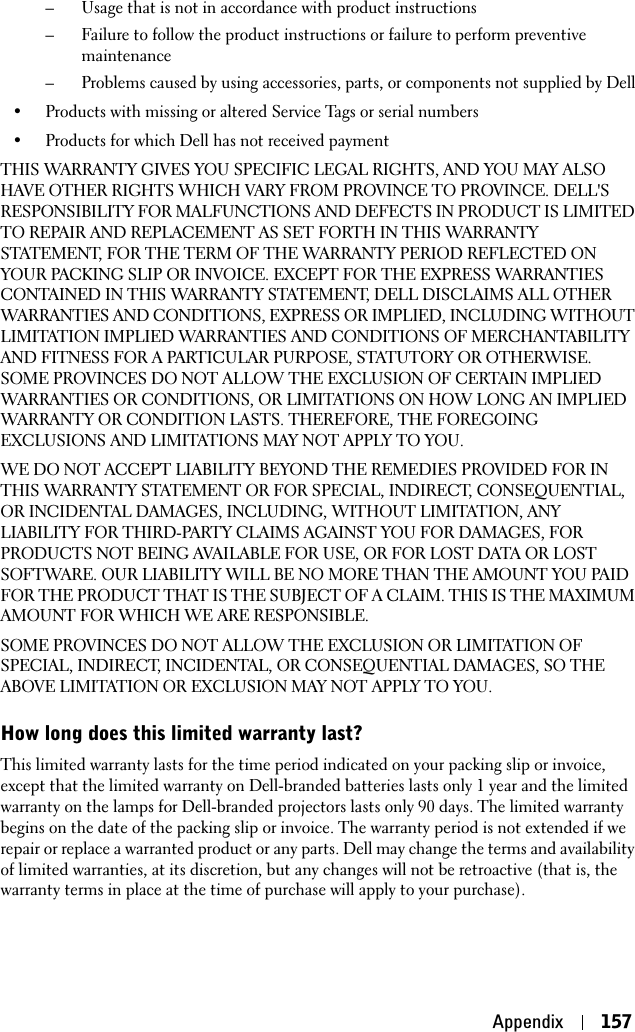 Appendix 157– Usage that is not in accordance with product instructions– Failure to follow the product instructions or failure to perform preventive maintenance– Problems caused by using accessories, parts, or components not supplied by Dell• Products with missing or altered Service Tags or serial numbers• Products for which Dell has not received paymentTHIS WARRANTY GIVES YOU SPECIFIC LEGAL RIGHTS, AND YOU MAY ALSO HAVE OTHER RIGHTS WHICH VARY FROM PROVINCE TO PROVINCE. DELL&apos;S RESPONSIBILITY FOR MALFUNCTIONS AND DEFECTS IN PRODUCT IS LIMITED TO REPAIR AND REPLACEMENT AS SET FORTH IN THIS WARRANTY STATEMENT, FOR THE TERM OF THE WARRANTY PERIOD REFLECTED ON YOUR PACKING SLIP OR INVOICE. EXCEPT FOR THE EXPRESS WARRANTIES CONTAINED IN THIS WARRANTY STATEMENT, DELL DISCLAIMS ALL OTHER WARRANTIES AND CONDITIONS, EXPRESS OR IMPLIED, INCLUDING WITHOUT LIMITATION IMPLIED WARRANTIES AND CONDITIONS OF MERCHANTABILITY AND FITNESS FOR A PARTICULAR PURPOSE, STATUTORY OR OTHERWISE. SOME PROVINCES DO NOT ALLOW THE EXCLUSION OF CERTAIN IMPLIED WARRANTIES OR CONDITIONS, OR LIMITATIONS ON HOW LONG AN IMPLIED WARRANTY OR CONDITION LASTS. THEREFORE, THE FOREGOING EXCLUSIONS AND LIMITATIONS MAY NOT APPLY TO YOU. WE DO NOT ACCEPT LIABILITY BEYOND THE REMEDIES PROVIDED FOR IN THIS WARRANTY STATEMENT OR FOR SPECIAL, INDIRECT, CONSEQUENTIAL, OR INCIDENTAL DAMAGES, INCLUDING, WITHOUT LIMITATION, ANY LIABILITY FOR THIRD-PARTY CLAIMS AGAINST YOU FOR DAMAGES, FOR PRODUCTS NOT BEING AVAILABLE FOR USE, OR FOR LOST DATA OR LOST SOFTWARE. OUR LIABILITY WILL BE NO MORE THAN THE AMOUNT YOU PAID FOR THE PRODUCT THAT IS THE SUBJECT OF A CLAIM. THIS IS THE MAXIMUM AMOUNT FOR WHICH WE ARE RESPONSIBLE.SOME PROVINCES DO NOT ALLOW THE EXCLUSION OR LIMITATION OF SPECIAL, INDIRECT, INCIDENTAL, OR CONSEQUENTIAL DAMAGES, SO THE ABOVE LIMITATION OR EXCLUSION MAY NOT APPLY TO YOU.How long does this limited warranty last?This limited warranty lasts for the time period indicated on your packing slip or invoice, except that the limited warranty on Dell-branded batteries lasts only 1 year and the limited warranty on the lamps for Dell-branded projectors lasts only 90 days. The limited warranty begins on the date of the packing slip or invoice. The warranty period is not extended if we repair or replace a warranted product or any parts. Dell may change the terms and availability of limited warranties, at its discretion, but any changes will not be retroactive (that is, the warranty terms in place at the time of purchase will apply to your purchase).