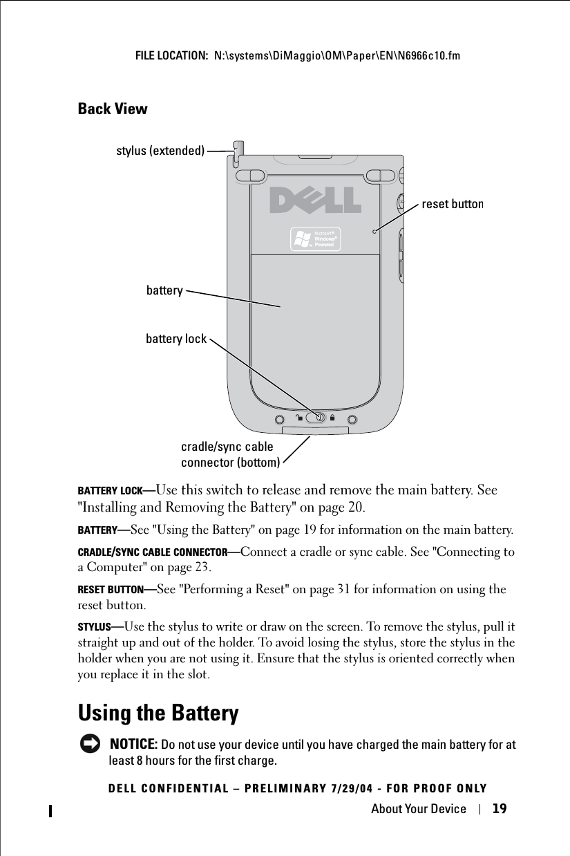 About Your Device 19FILE LOCATION:  N:\systems\DiMaggio\OM\Paper\EN\N6966c10.fmDELL CONFIDENTIAL – PRELIMINARY 7/29/04 - FOR PROOF ONLYBack ViewBATTERY LOCK—Use this switch to release and remove the main battery. See &quot;Installing and Removing the Battery&quot; on page 20.BATTERY—See &quot;Using the Battery&quot; on page 19 for information on the main battery.CRADLE/SYNC CABLE CONNECTOR—Connect a cradle or sync cable. See &quot;Connecting to a Computer&quot; on page 23.RESET BUTTON—See &quot;Performing a Reset&quot; on page 31 for information on using the reset button.STYLUS—Use the stylus to write or draw on the screen. To remove the stylus, pull it straight up and out of the holder. To avoid losing the stylus, store the stylus in the holder when you are not using it. Ensure that the stylus is oriented correctly when you replace it in the slot.Using the BatteryNOTICE: Do not use your device until you have charged the main battery for at least 8 hours for the first charge. batterystylus (extended)battery lockcradle/sync cable connector (bottom)reset button