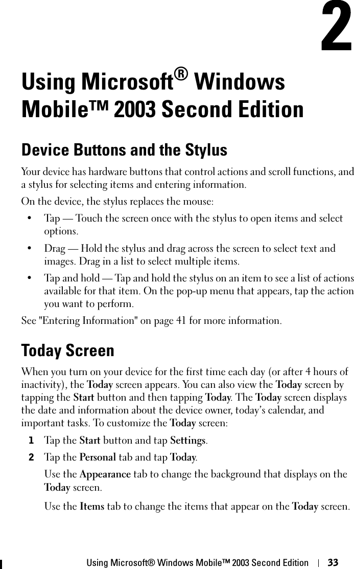 Using Microsoft® Windows Mobile™ 2003 Second Edition 33Using Microsoft® Windows Mobile™ 2003 Second EditionDevice Buttons and the StylusYour device has hardware buttons that control actions and scroll functions, and a stylus for selecting items and entering information.On the device, the stylus replaces the mouse:• Tap — Touch the screen once with the stylus to open items and select options.• Drag — Hold the stylus and drag across the screen to select text and images. Drag in a list to select multiple items.• Tap and hold — Tap and hold the stylus on an item to see a list of actions available for that item. On the pop-up menu that appears, tap the action you want to perform.See &quot;Entering Information&quot; on page 41 for more information.Today ScreenWhen you turn on your device for the first time each day (or after 4 hours of inactivity), the Today screen appears. You can also view the Today screen by tapping the Start button and then tapping Today. The Today screen displays the date and information about the device owner, today’s calendar, and important tasks. To customize the Today screen:1Tap the Start button and tap Settings.2Tap the Personal tab and tap Today.Use the Appearance tab to change the background that displays on the Today screen.Use the Items tab to change the items that appear on the Today screen. 