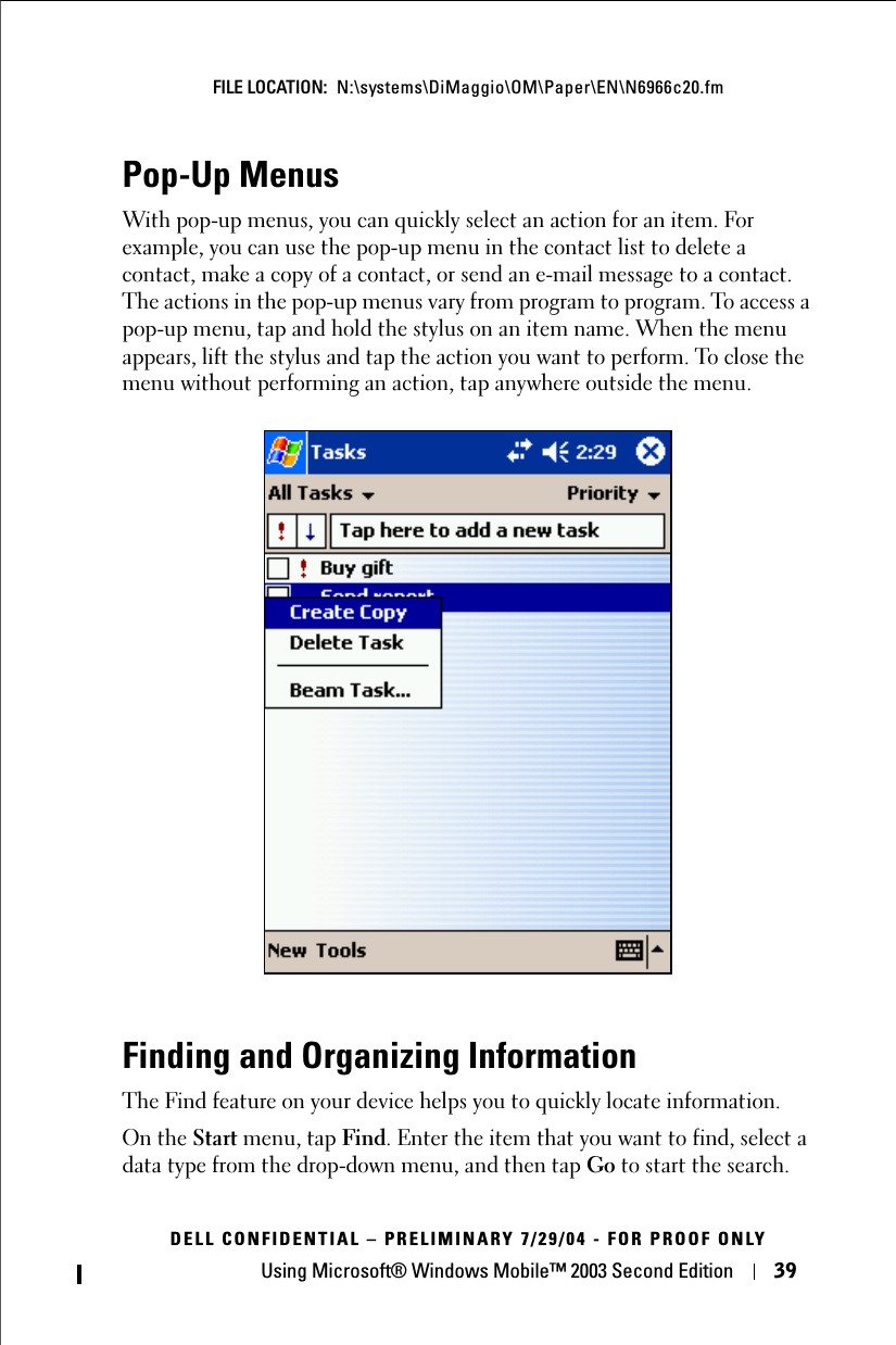 Using Microsoft® Windows Mobile™ 2003 Second Edition 39FILE LOCATION:  N:\systems\DiMaggio\OM\Paper\EN\N6966c20.fmDELL CONFIDENTIAL – PRELIMINARY 7/29/04 - FOR PROOF ONLYPop-Up MenusWith pop-up menus, you can quickly select an action for an item. For example, you can use the pop-up menu in the contact list to delete a contact, make a copy of a contact, or send an e-mail message to a contact. The actions in the pop-up menus vary from program to program. To access a pop-up menu, tap and hold the stylus on an item name. When the menu appears, lift the stylus and tap the action you want to perform. To close the menu without performing an action, tap anywhere outside the menu.Finding and Organizing InformationThe Find feature on your device helps you to quickly locate information. On the Start menu, tap Find. Enter the item that you want to find, select a data type from the drop-down menu, and then tap Go to start the search.