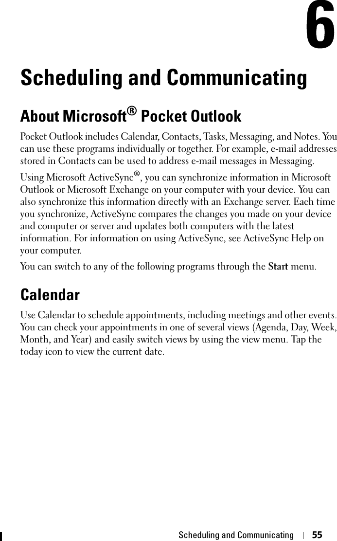 Scheduling and Communicating 55Scheduling and CommunicatingAbout Microsoft® Pocket OutlookPocket Outlook includes Calendar, Contacts, Tasks, Messaging, and Notes. You can use these programs individually or together. For example, e-mail addresses stored in Contacts can be used to address e-mail messages in Messaging.Using Microsoft ActiveSync®, you can synchronize information in Microsoft Outlook or Microsoft Exchange on your computer with your device. You can also synchronize this information directly with an Exchange server. Each time you synchronize, ActiveSync compares the changes you made on your device and computer or server and updates both computers with the latest information. For information on using ActiveSync, see ActiveSync Help on your computer.You can switch to any of the following programs through the Start menu.CalendarUse Calendar to schedule appointments, including meetings and other events. You can check your appointments in one of several views (Agenda, Day, Week, Month, and Year) and easily switch views by using the view menu. Tap the today icon to view the current date.
