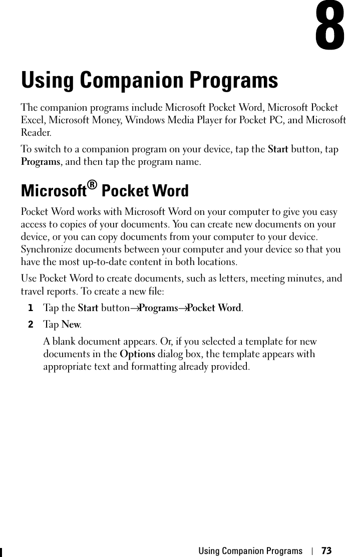 Using Companion Programs 73Using Companion ProgramsThe companion programs include Microsoft Pocket Word, Microsoft Pocket Excel, Microsoft Money, Windows Media Player for Pocket PC, and Microsoft Reader. To switch to a companion program on your device, tap the Start button, tap Programs, and then tap the program name.Microsoft® Pocket WordPocket Word works with Microsoft Word on your computer to give you easy access to copies of your documents. You can create new documents on your device, or you can copy documents from your computer to your device. Synchronize documents between your computer and your device so that you have the most up-to-date content in both locations.Use Pocket Word to create documents, such as letters, meeting minutes, and travel reports. To create a new file:1Tap the Start button→Programs→Pocket Word.2Ta p  New.A blank document appears. Or, if you selected a template for new documents in the Options dialog box, the template appears with appropriate text and formatting already provided. 