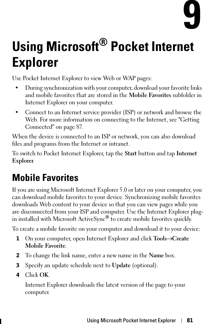 Using Microsoft Pocket Internet Explorer 81Using Microsoft® Pocket Internet ExplorerUse Pocket Internet Explorer to view Web or WAP pages:• During synchronization with your computer, download your favorite links and mobile favorites that are stored in the Mobile Favorites subfolder in Internet Explorer on your computer.• Connect to an Internet service provider (ISP) or network and browse the Web. For more information on connecting to the Internet, see &quot;Getting Connected&quot; on page 87.When the device is connected to an ISP or network, you can also download files and programs from the Internet or intranet.To switch to Pocket Internet Explorer, tap the Start button and tap InternetExplorer.Mobile FavoritesIf you are using Microsoft Internet Explorer 5.0 or later on your computer, you can download mobile favorites to your device. Synchronizing mobile favorites downloads Web content to your device so that you can view pages while you are disconnected from your ISP and computer. Use the Internet Explorer plug-in installed with Microsoft ActiveSync® to create mobile favorites quickly.To create a mobile favorite on your computer and download it to your device:1On your computer, open Internet Explorer and click Tools→ CreateMobile Favorite.2To change the link name, enter a new name in the Name box.3Specify an update schedule next to Update (optional).4ClickOK.Internet Explorer downloads the latest version of the page to your computer.