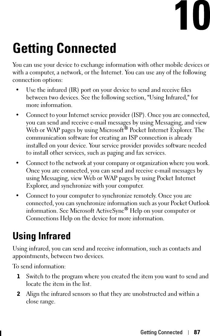 Getting Connected 87Getting ConnectedYou can use your device to exchange information with other mobile devices or with a computer, a network, or the Internet. You can use any of the following connection options:• Use the infrared (IR) port on your device to send and receive files between two devices. See the following section, &quot;Using Infrared,&quot; for more information.• Connect to your Internet service provider (ISP). Once you are connected, you can send and receive e-mail messages by using Messaging, and view Web or WAP pages by using Microsoft® Pocket Internet Explorer. The communication software for creating an ISP connection is already installed on your device. Your service provider provides software needed to install other services, such as paging and fax services.• Connect to the network at your company or organization where you work. Once you are connected, you can send and receive e-mail messages by using Messaging, view Web or WAP pages by using Pocket Internet Explorer, and synchronize with your computer. • Connect to your computer to synchronize remotely. Once you are connected, you can synchronize information such as your Pocket Outlook information. See Microsoft ActiveSync® Help on your computer or Connections Help on the device for more information.Using InfraredUsing infrared, you can send and receive information, such as contacts and appointments, between two devices.To send information:1Switch to the program where you created the item you want to send and locate the item in the list.2Align the infrared sensors so that they are unobstructed and within a close range.