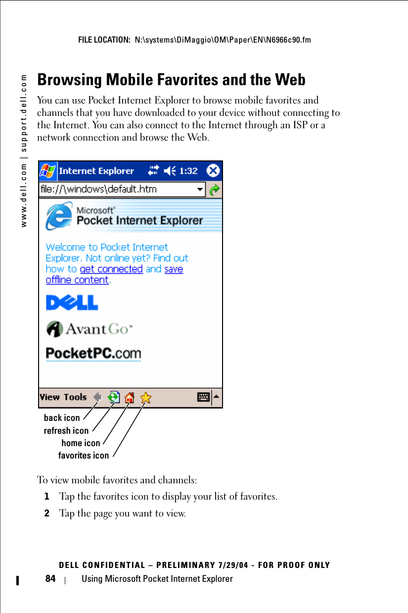 www.dell.com | support.dell.comFILE LOCATION:  N:\systems\DiMaggio\OM\Paper\EN\N6966c90.fmDELL CONFIDENTIAL – PRELIMINARY 7/29/04 - FOR PROOF ONLY84 Using Microsoft Pocket Internet ExplorerBrowsing Mobile Favorites and the WebYou can use Pocket Internet Explorer to browse mobile favorites and channels that you have downloaded to your device without connecting to the Internet. You can also connect to the Internet through an ISP or a network connection and browse the Web.To view mobile favorites and channels:1Tap the favorites icon to display your list of favorites. 2Tap the page you want to view. favorites iconhome iconrefresh iconback icon