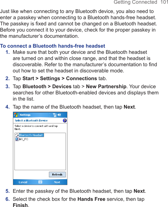 Getting Connected  101Just like when connecting to any Bluetooth device, you also need to enter a passkey when connecting to a Bluetooth hands-free headset. The passkey is fixed and cannot be changed on a Bluetooth headset. Before you connect it to your device, check for the proper passkey in the manufacturer’s documentation.To connect a Bluetooth hands-free headset1.  Make sure that both your device and the Bluetooth headset are turned on and within close range, and that the headset is discoverable. Refer to the manufacturer’s documentation to ﬁnd out how to set the headset in discoverable mode.2.  Tap Start &gt; Settings &gt; Connections tab. 3.  Tap Bluetooth &gt; Devices tab &gt; New Partnership. Your device searches for other Bluetooth-enabled devices and displays them in the list.4.  Tap the name of the Bluetooth headset, then tap Next. 5.  Enter the passkey of the Bluetooth headset, then tap Next.6.  Select the check box for the Hands Free service, then tap Finish.