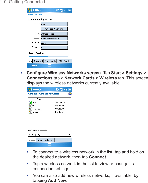 110  Getting Connected • Conﬁgure Wireless Networks screen. Tap Start &gt; Settings &gt; Connections tab &gt; Network Cards &gt; Wireless tab. This screen displays the wireless networks currently available. •  To connect to a wireless network in the list, tap and hold on the desired network, then tap Connect.•  Tap a wireless network in the list to view or change its connection settings.•  You can also add new wireless networks, if available, by tapping Add New.