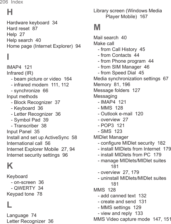 206  IndexHHardware keyboard  34Hard reset  87Help  27Help search  40Home page (Internet Explorer)  94IIMAP4  121Infrared (IR)- beam picture or video  164- infrared modem  111, 112- synchronize  66Input methods- Block Recognizer  37- Keyboard  36- Letter Recognizer  36- Symbol Pad  39- Transcriber  38Input Panel  35Install and set up ActiveSync  58International call  56Internet Explorer Mobile  27, 94Internet security settings  96KKeyboard- on-screen  36- QWERTY  34Keypad tone  78LLanguage  74Letter Recognizer  36Library screen (Windows Media Player Mobile)  167MMail search  40Make call- from Call History  45- from Contacts  44- from Phone program  44- from SIM Manager  46- from Speed Dial  45Media synchronization settings  67Memory  81, 196Message folders  127Messaging- IMAP4  121- MMS  128- Outlook e-mail  120- overview  27- POP3  121- SMS  123MIDlet Manager- conﬁgure MIDlet security  182- install MIDlets from Internet  179- install MIDlets from PC  179- manage MIDlets/MIDlet suites  181- overview  27, 179- uninstall MIDlets/MIDlet suites  181MMS  128- add canned text  132- create and send  131- MMS settings  129- view and reply  133MMS Video capture mode  147, 151