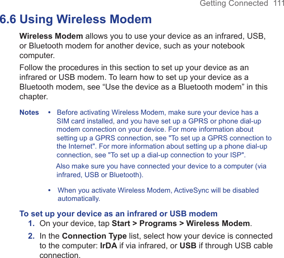 Getting Connected  1116.6 Using Wireless ModemWireless Modem allows you to use your device as an infrared, USB, or Bluetooth modem for another device, such as your notebook computer.Follow the procedures in this section to set up your device as an infrared or USB modem. To learn how to set up your device as a Bluetooth modem, see “Use the device as a Bluetooth modem” in this chapter.Notes •   Before activating Wireless Modem, make sure your device has a SIM card installed, and you have set up a GPRS or phone dial-up modem connection on your device. For more information about setting up a GPRS connection, see &quot;To set up a GPRS connection to the Internet&quot;. For more information about setting up a phone dial-up connection, see &quot;To set up a dial-up connection to your ISP&quot;.    Also make sure you have connected your device to a computer (via infrared, USB or Bluetooth).  •    When you activate Wireless Modem, ActiveSync will be disabled automatically.To set up your device as an infrared or USB modem1.  On your device, tap Start &gt; Programs &gt; Wireless Modem.2.  In the Connection Type list, select how your device is connected to the computer: IrDA if via infrared, or USB if through USB cable connection.