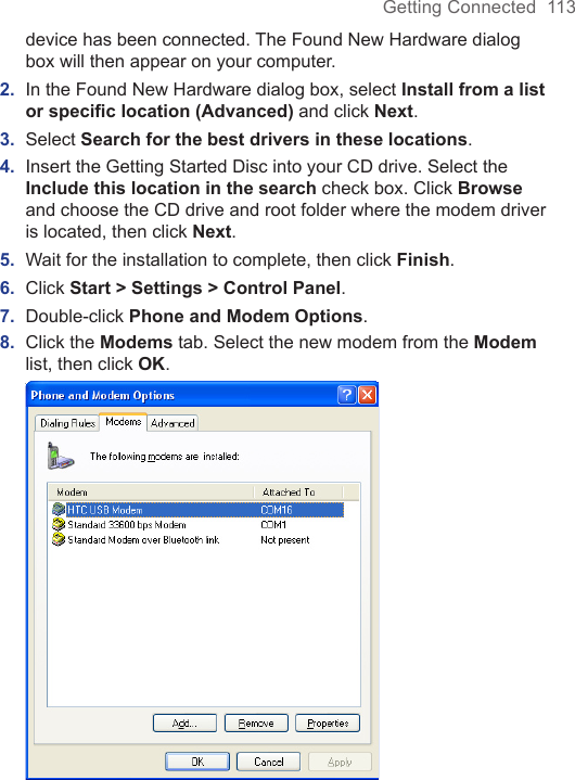 Getting Connected  113device has been connected. The Found New Hardware dialog box will then appear on your computer.2.  In the Found New Hardware dialog box, select Install from a list or speciﬁc location (Advanced) and click Next.3.  Select Search for the best drivers in these locations.4.  Insert the Getting Started Disc into your CD drive. Select the Include this location in the search check box. Click Browse and choose the CD drive and root folder where the modem driver is located, then click Next.5.  Wait for the installation to complete, then click Finish.6.  Click Start &gt; Settings &gt; Control Panel.7.  Double-click Phone and Modem Options.8.  Click the Modems tab. Select the new modem from the Modem list, then click OK. 