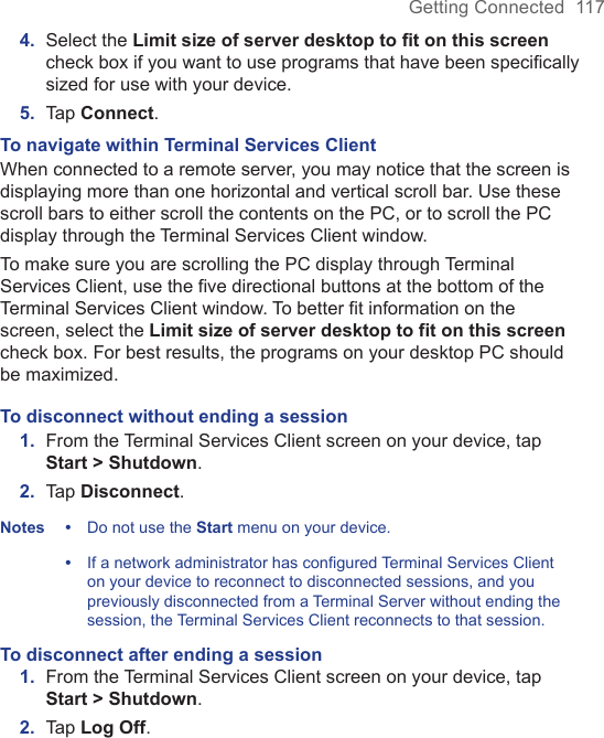 Getting Connected  1174.  Select the Limit size of server desktop to ﬁt on this screen check box if you want to use programs that have been speciﬁcally sized for use with your device.5.  Tap Connect. To navigate within Terminal Services ClientWhen connected to a remote server, you may notice that the screen is displaying more than one horizontal and vertical scroll bar. Use these scroll bars to either scroll the contents on the PC, or to scroll the PC display through the Terminal Services Client window. To make sure you are scrolling the PC display through Terminal Services Client, use the five directional buttons at the bottom of the Terminal Services Client window. To better fit information on the screen, select the Limit size of server desktop to fit on this screen check box. For best results, the programs on your desktop PC should be maximized.To disconnect without ending a session1.  From the Terminal Services Client screen on your device, tap Start &gt; Shutdown.2.  Tap Disconnect.Notes •   Do not use the Start menu on your device.  •    If a network administrator has configured Terminal Services Client on your device to reconnect to disconnected sessions, and you previously disconnected from a Terminal Server without ending the session, the Terminal Services Client reconnects to that session.To disconnect after ending a session1.  From the Terminal Services Client screen on your device, tap Start &gt; Shutdown.2.  Tap Log Off.