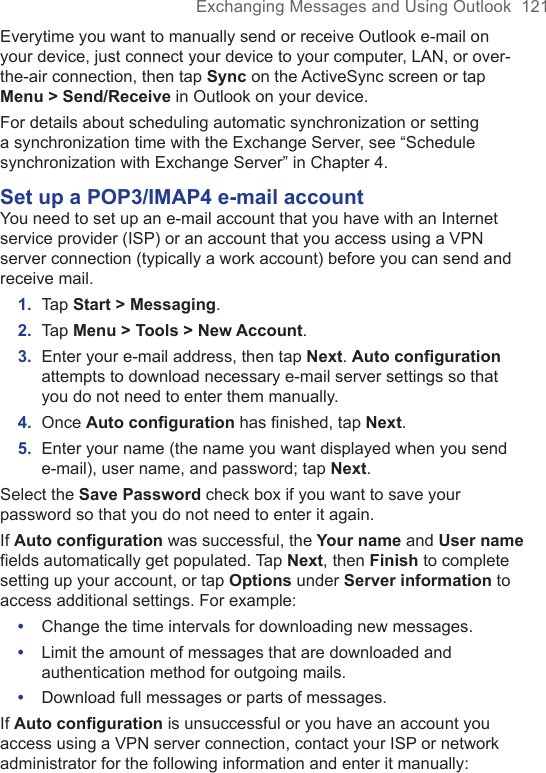 Exchanging Messages and Using Outlook  121Everytime you want to manually send or receive Outlook e-mail on your device, just connect your device to your computer, LAN, or over-the-air connection, then tap Sync on the ActiveSync screen or tap Menu &gt; Send/Receive in Outlook on your device.For details about scheduling automatic synchronization or setting a synchronization time with the Exchange Server, see “Schedule synchronization with Exchange Server” in Chapter 4. Set up a POP3/IMAP4 e-mail accountYou need to set up an e-mail account that you have with an Internet service provider (ISP) or an account that you access using a VPN server connection (typically a work account) before you can send and receive mail.1.  Tap Start &gt; Messaging.2.  Tap Menu &gt; Tools &gt; New Account.3.  Enter your e-mail address, then tap Next. Auto configuration attempts to download necessary e-mail server settings so that you do not need to enter them manually.4.  Once Auto conﬁguration has ﬁnished, tap Next.5.  Enter your name (the name you want displayed when you send e-mail), user name, and password; tap Next.Select the Save Password check box if you want to save your password so that you do not need to enter it again. If Auto configuration was successful, the Your name and User name fields automatically get populated. Tap Next, then Finish to complete setting up your account, or tap Options under Server information to access additional settings. For example: •  Change the time intervals for downloading new messages.•  Limit the amount of messages that are downloaded and authentication method for outgoing mails.•  Download full messages or parts of messages.If Auto configuration is unsuccessful or you have an account you access using a VPN server connection, contact your ISP or network administrator for the following information and enter it manually: