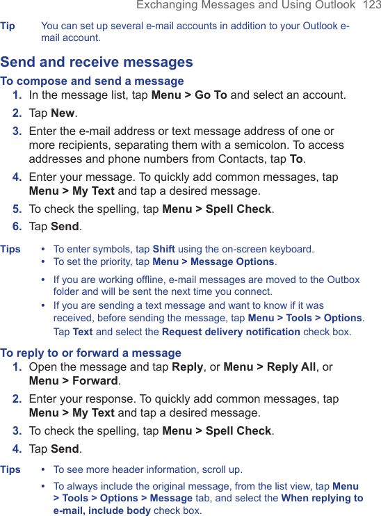 Exchanging Messages and Using Outlook  123Tip You can set up several e-mail accounts in addition to your Outlook e-mail account.Send and receive messagesTo compose and send a message1.  In the message list, tap Menu &gt; Go To and select an account.2.  Tap New.3.  Enter the e-mail address or text message address of one or more recipients, separating them with a semicolon. To access addresses and phone numbers from Contacts, tap To.4.  Enter your message. To quickly add common messages, tap Menu &gt; My Text and tap a desired message.5.  To check the spelling, tap Menu &gt; Spell Check.6.  Tap Send.Tips •  To enter symbols, tap Shift using the on-screen keyboard.  •  To set the priority, tap Menu &gt; Message Options.  •   If you are working offline, e-mail messages are moved to the Outbox folder and will be sent the next time you connect.  •   If you are sending a text message and want to know if it was received, before sending the message, tap Menu &gt; Tools &gt; Options. Tap Text and select the Request delivery notification check box.To reply to or forward a message1.  Open the message and tap Reply, or Menu &gt; Reply All, or Menu &gt; Forward.2.  Enter your response. To quickly add common messages, tap Menu &gt; My Text and tap a desired message.3.  To check the spelling, tap Menu &gt; Spell Check.4.  Tap Send.Tips  •  To see more header information, scroll up.  •   To always include the original message, from the list view, tap Menu &gt; Tools &gt; Options &gt; Message tab, and select the When replying to e-mail, include body check box.