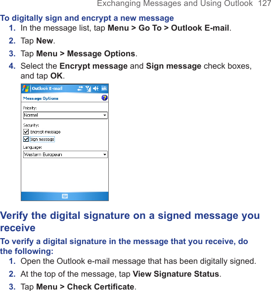 Exchanging Messages and Using Outlook  127To digitally sign and encrypt a new message1.  In the message list, tap Menu &gt; Go To &gt; Outlook E-mail. 2.  Tap New. 3.  Tap Menu &gt; Message Options.4.  Select the Encrypt message and Sign message check boxes, and tap OK. Verify the digital signature on a signed message you receiveTo verify a digital signature in the message that you receive, do the following:1.  Open the Outlook e-mail message that has been digitally signed.2.  At the top of the message, tap View Signature Status.3.  Tap Menu &gt; Check Certiﬁcate.
