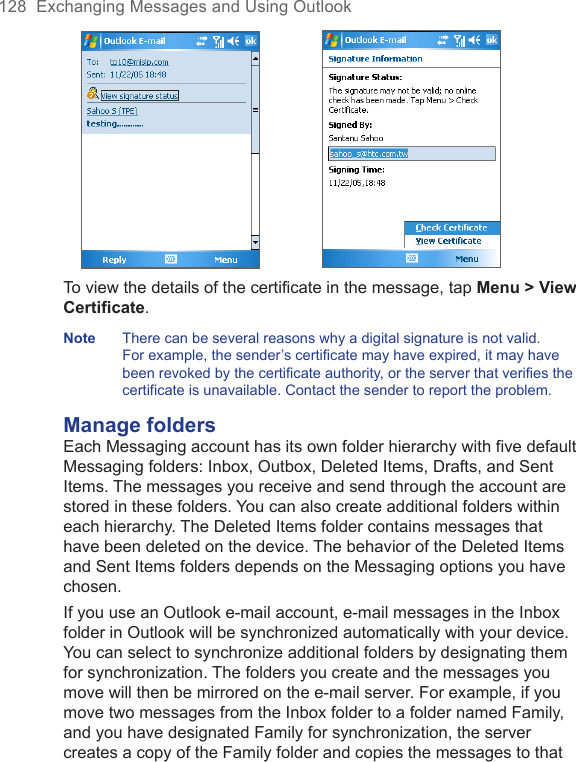 128  Exchanging Messages and Using Outlook To view the details of the certificate in the message, tap Menu &gt; View Certificate.Note  There can be several reasons why a digital signature is not valid. For example, the sender’s certificate may have expired, it may have been revoked by the certificate authority, or the server that verifies the certificate is unavailable. Contact the sender to report the problem.Manage foldersEach Messaging account has its own folder hierarchy with five default Messaging folders: Inbox, Outbox, Deleted Items, Drafts, and Sent Items. The messages you receive and send through the account are stored in these folders. You can also create additional folders within each hierarchy. The Deleted Items folder contains messages that have been deleted on the device. The behavior of the Deleted Items and Sent Items folders depends on the Messaging options you have chosen.If you use an Outlook e-mail account, e-mail messages in the Inbox folder in Outlook will be synchronized automatically with your device. You can select to synchronize additional folders by designating them for synchronization. The folders you create and the messages you move will then be mirrored on the e-mail server. For example, if you move two messages from the Inbox folder to a folder named Family, and you have designated Family for synchronization, the server creates a copy of the Family folder and copies the messages to that 