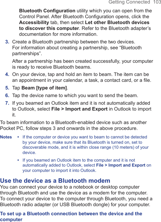 Getting Connected  103Bluetooth Conﬁguration utility which you can open from the Control Panel. After Bluetooth Conﬁguration opens, click the Accessibility tab, then select Let other Bluetooth devices to discover this computer. Refer to the Bluetooth adapter’s documentation for more information.3.  Create a Bluetooth partnership between the two devices. For information about creating a partnership, see “Bluetooth partnerships”. After a partnership has been created successfully, your computer is ready to receive Bluetooth beams.4.  On your device, tap and hold an item to beam. The item can be an appointment in your calendar, a task, a contact card, or a ﬁle.5.  Tap Beam [type of item].6.  Tap the device name to which you want to send the beam.7.  If you beamed an Outlook item and it is not automatically added to Outlook, select File &gt; Import and Export in Outlook to import it.To beam information to a Bluetooth-enabled device such as another Pocket PC, follow steps 3 and onwards in the above procedure.Notes •  If the computer or device you want to beam to cannot be detected by your device, make sure that its Bluetooth is turned on, set to discoverable mode, and it is within close range (10 meters) of your device. •   If you beamed an Outlook item to the computer and it is not automatically added to Outlook, select File &gt; Import and Export on your computer to import it into Outlook.Use the device as a Bluetooth modemYou can connect your device to a notebook or desktop computer through Bluetooth and use the device as a modem for the computer. To connect your device to the computer through Bluetooth, you need a Bluetooth radio adapter (or USB Bluetooth dongle) for your computer.To set up a Bluetooth connection between the device and the computer  