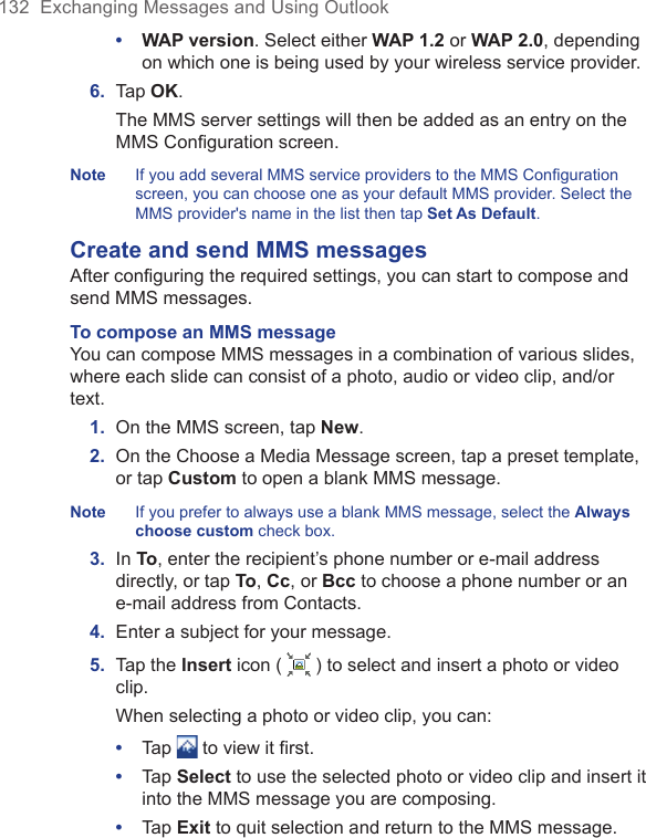 132  Exchanging Messages and Using Outlook•  WAP version. Select either WAP 1.2 or WAP 2.0, depending on which one is being used by your wireless service provider.6.  Tap OK. The MMS server settings will then be added as an entry on the MMS Conﬁguration screen.Note  If you add several MMS service providers to the MMS Configuration screen, you can choose one as your default MMS provider. Select the MMS provider&apos;s name in the list then tap Set As Default.Create and send MMS messagesAfter configuring the required settings, you can start to compose and send MMS messages.To compose an MMS message You can compose MMS messages in a combination of various slides, where each slide can consist of a photo, audio or video clip, and/or text.1.  On the MMS screen, tap New.2.  On the Choose a Media Message screen, tap a preset template, or tap Custom to open a blank MMS message.Note  If you prefer to always use a blank MMS message, select the Always choose custom check box.3.  In To, enter the recipient’s phone number or e-mail address directly, or tap To, Cc, or Bcc to choose a phone number or an e-mail address from Contacts.4.  Enter a subject for your message.5.  Tap the Insert icon (   ) to select and insert a photo or video clip. When selecting a photo or video clip, you can:•  Tap   to view it first.•  Tap Select to use the selected photo or video clip and insert it into the MMS message you are composing.•  Tap Exit to quit selection and return to the MMS message.