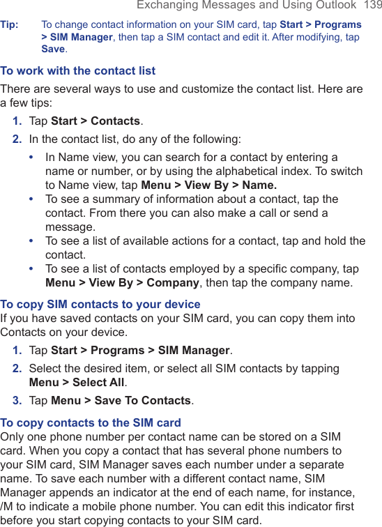 Exchanging Messages and Using Outlook  139Tip:  To change contact information on your SIM card, tap Start &gt; Programs &gt; SIM Manager, then tap a SIM contact and edit it. After modifying, tap Save.To work with the contact listThere are several ways to use and customize the contact list. Here are a few tips:1.  Tap Start &gt; Contacts.2.  In the contact list, do any of the following:•  In Name view, you can search for a contact by entering a name or number, or by using the alphabetical index. To switch to Name view, tap Menu &gt; View By &gt; Name.•  To see a summary of information about a contact, tap the contact. From there you can also make a call or send a message.•  To see a list of available actions for a contact, tap and hold the contact.•  To see a list of contacts employed by a specific company, tap Menu &gt; View By &gt; Company, then tap the company name.To copy SIM contacts to your deviceIf you have saved contacts on your SIM card, you can copy them into Contacts on your device.1.  Tap Start &gt; Programs &gt; SIM Manager.2.  Select the desired item, or select all SIM contacts by tapping Menu &gt; Select All.3.  Tap Menu &gt; Save To Contacts.To copy contacts to the SIM cardOnly one phone number per contact name can be stored on a SIM card. When you copy a contact that has several phone numbers to your SIM card, SIM Manager saves each number under a separate name. To save each number with a different contact name, SIM Manager appends an indicator at the end of each name, for instance, /M to indicate a mobile phone number. You can edit this indicator first before you start copying contacts to your SIM card.