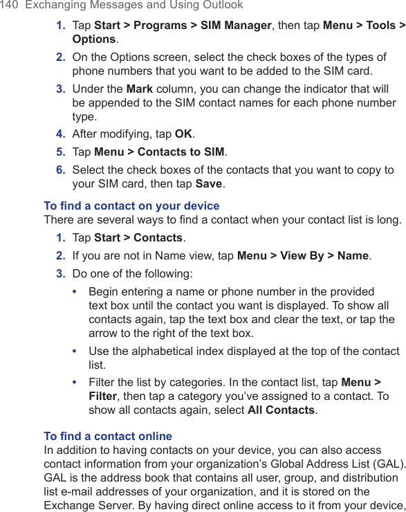 140  Exchanging Messages and Using Outlook1.  Tap Start &gt; Programs &gt; SIM Manager, then tap Menu &gt; Tools &gt; Options.2.  On the Options screen, select the check boxes of the types of phone numbers that you want to be added to the SIM card.3.  Under the Mark column, you can change the indicator that will be appended to the SIM contact names for each phone number type.4.  After modifying, tap OK.5.  Tap Menu &gt; Contacts to SIM.6.  Select the check boxes of the contacts that you want to copy to your SIM card, then tap Save.To ﬁnd a contact on your deviceThere are several ways to find a contact when your contact list is long.1.  Tap Start &gt; Contacts.2.  If you are not in Name view, tap Menu &gt; View By &gt; Name.3.  Do one of the following:•  Begin entering a name or phone number in the provided text box until the contact you want is displayed. To show all contacts again, tap the text box and clear the text, or tap the arrow to the right of the text box.•  Use the alphabetical index displayed at the top of the contact list.•  Filter the list by categories. In the contact list, tap Menu &gt; Filter, then tap a category you’ve assigned to a contact. To show all contacts again, select All Contacts.To ﬁnd a contact onlineIn addition to having contacts on your device, you can also access contact information from your organization’s Global Address List (GAL). GAL is the address book that contains all user, group, and distribution list e-mail addresses of your organization, and it is stored on the Exchange Server. By having direct online access to it from your device, 