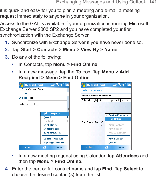 Exchanging Messages and Using Outlook  141it is quick and easy for you to plan a meeting and e-mail a meeting request immediately to anyone in your organization.Access to the GAL is available if your organization is running Microsoft Exchange Server 2003 SP2 and you have completed your first synchronization with the Exchange Server. 1.  Synchronize with Exchange Server if you have never done so.2.  Tap Start &gt; Contacts &gt; Menu &gt; View By &gt; Name.3.  Do any of the following:•  In Contacts, tap Menu &gt; Find Online.•  In a new message, tap the To box. Tap Menu &gt; Add Recipient &gt; Menu &gt; Find Online.        •  In a new meeting request using Calendar, tap Attendees and then tap Menu &gt; Find Online.4.  Enter the part or full contact name and tap Find. Tap Select to choose the desired contact(s) from the list.