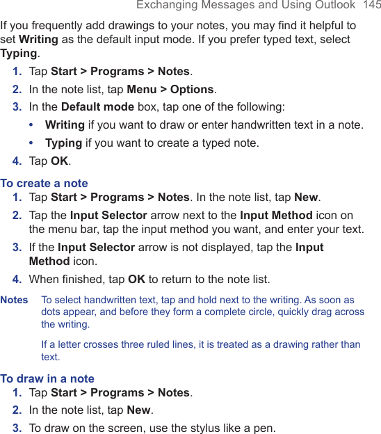 Exchanging Messages and Using Outlook  145If you frequently add drawings to your notes, you may find it helpful to set Writing as the default input mode. If you prefer typed text, select Typing.1.  Tap Start &gt; Programs &gt; Notes.2.  In the note list, tap Menu &gt; Options.3.  In the Default mode box, tap one of the following:•  Writing if you want to draw or enter handwritten text in a note.•  Typing if you want to create a typed note.4.  Tap OK.To create a note1.  Tap Start &gt; Programs &gt; Notes. In the note list, tap New.2.  Tap the Input Selector arrow next to the Input Method icon on the menu bar, tap the input method you want, and enter your text.3.  If the Input Selector arrow is not displayed, tap the Input Method icon.4.  When ﬁnished, tap OK to return to the note list.Notes   To select handwritten text, tap and hold next to the writing. As soon as dots appear, and before they form a complete circle, quickly drag across the writing. If a letter crosses three ruled lines, it is treated as a drawing rather than text.To draw in a note1.  Tap Start &gt; Programs &gt; Notes.2.  In the note list, tap New.3.  To draw on the screen, use the stylus like a pen.