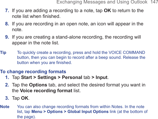 Exchanging Messages and Using Outlook  1477.  If you are adding a recording to a note, tap OK to return to the note list when ﬁnished.8.  If you are recording in an open note, an icon will appear in the note.9.  If you are creating a stand-alone recording, the recording will appear in the note list.Tip To quickly create a recording, press and hold the VOICE COMMAND button, then you can begin to record after a beep sound. Release the button when you are finished.To change recording formats1.  Tap Start &gt; Settings &gt; Personal tab &gt; Input.2.  Tap the Options tab, and select the desired format you want in the Voice recording format list.3.  Tap OK.Note You can also change recording formats from within Notes. In the note list, tap Menu &gt; Options &gt; Global Input Options link (at the bottom of the page).
