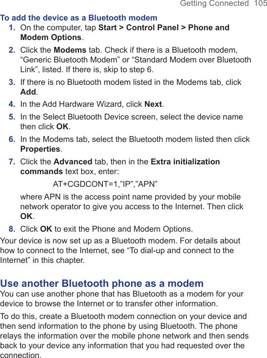 Getting Connected  105To add the device as a Bluetooth modem1.  On the computer, tap Start &gt; Control Panel &gt; Phone and Modem Options.2.  Click the Modems tab. Check if there is a Bluetooth modem, “Generic Bluetooth Modem” or “Standard Modem over Bluetooth Link”, listed. If there is, skip to step 6.3.  If there is no Bluetooth modem listed in the Modems tab, click Add.4.  In the Add Hardware Wizard, click Next.5.  In the Select Bluetooth Device screen, select the device name then click OK.6.  In the Modems tab, select the Bluetooth modem listed then click Properties.7.  Click the Advanced tab, then in the Extra initialization commands text box, enter:    AT+CGDCONT=1,”IP”,”APN” where APN is the access point name provided by your mobile network operator to give you access to the Internet. Then click OK.8.  Click OK to exit the Phone and Modem Options.Your device is now set up as a Bluetooth modem. For details about how to connect to the Internet, see “To dial-up and connect to the Internet” in this chapter.Use another Bluetooth phone as a modemYou can use another phone that has Bluetooth as a modem for your device to browse the Internet or to transfer other information.To do this, create a Bluetooth modem connection on your device and then send information to the phone by using Bluetooth. The phone relays the information over the mobile phone network and then sends back to your device any information that you had requested over the connection.