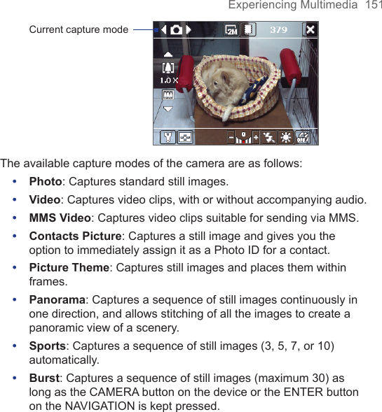 Experiencing Multimedia  151Current capture modeThe available capture modes of the camera are as follows:•  Photo: Captures standard still images.•  Video: Captures video clips, with or without accompanying audio.•  MMS Video: Captures video clips suitable for sending via MMS.•  Contacts Picture: Captures a still image and gives you the option to immediately assign it as a Photo ID for a contact.•  Picture Theme: Captures still images and places them within frames.•  Panorama: Captures a sequence of still images continuously in one direction, and allows stitching of all the images to create a panoramic view of a scenery.•  Sports: Captures a sequence of still images (3, 5, 7, or 10) automatically.•  Burst: Captures a sequence of still images (maximum 30) as long as the CAMERA button on the device or the ENTER button on the NAVIGATION is kept pressed.8.1 Using CameraTaking photos and recording video clips along with audio are easy with your device’s built-in camera.Before capturing a photo or video clip, adjust the lens found at the back of the device to one of the following modes:Normal mode - to take shots at normal rangeMacro mode - to take shots at close-up rangeTo open the Camera screen•  Tap Start &gt; Programs &gt; Camera; or•  Tap Start &gt; Programs &gt; Pictures &amp; Videos &gt; Camera icon; or•  Press the CAMERA button on your device.CAMERA buttonTo exit the Camera•  Tap the exit icon (   ).Capture modesThe camera on your device allows you to capture pictures and video clips by using various built-in modes with flexibility. The Camera mode is set to the Photo capture mode by default. The upper left corner of the screen displays the active capture mode. To switch to other capture modes, do any of the following:•  Tap   or   on the screen.•  Press NAVIGATION left or right.