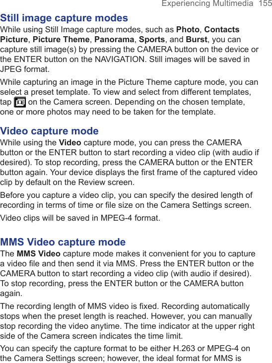 Experiencing Multimedia  155Still image capture modesWhile using Still Image capture modes, such as Photo, Contacts Picture, Picture Theme, Panorama, Sports, and Burst, you can capture still image(s) by pressing the CAMERA button on the device or the ENTER button on the NAVIGATION. Still images will be saved in JPEG format.While capturing an image in the Picture Theme capture mode, you can select a preset template. To view and select from different templates, tap   on the Camera screen. Depending on the chosen template, one or more photos may need to be taken for the template.Video capture modeWhile using the Video capture mode, you can press the CAMERA button or the ENTER button to start recording a video clip (with audio if desired). To stop recording, press the CAMERA button or the ENTER button again. Your device displays the first frame of the captured video clip by default on the Review screen.Before you capture a video clip, you can specify the desired length of recording in terms of time or file size on the Camera Settings screen.Video clips will be saved in MPEG-4 format.MMS Video capture modeThe MMS Video capture mode makes it convenient for you to capture a video file and then send it via MMS. Press the ENTER button or the CAMERA button to start recording a video clip (with audio if desired). To stop recording, press the ENTER button or the CAMERA button again.The recording length of MMS video is fixed. Recording automatically stops when the preset length is reached. However, you can manually stop recording the video anytime. The time indicator at the upper right side of the Camera screen indicates the time limit.You can specify the capture format to be either H.263 or MPEG-4 on the Camera Settings screen; however, the ideal format for MMS is 