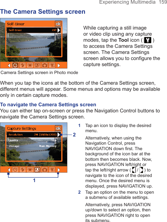 Experiencing Multimedia  159The Camera Settings screenCamera Settings screen in Photo modeWhile capturing a still image or video clip using any capture modes, tap the Tool icon (   ) to access the Camera Settings screen. The Camera Settings screen allows you to configure the capture settings.When you tap the icons at the bottom of the Camera Settings screen, different menus will appear. Some menus and options may be available only in certain capture modes.To navigate the Camera Settings screenYou can either tap on-screen or press the Navigation Control buttons to navigate the Camera Settings screen.121Tap an icon to display the desired menu.Alternatively, when using the Navigation Control, press NAVIGATION down first. The background of the icon bar at the bottom then becomes black. Now, press NAVIGATION left/right or tap the left/right arrow (   /   ) to navigate to the icon of the desired menu. Once the desired menu is displayed, press NAVIGATION up.2Tap an option on the menu to open a submenu of available settings.Alternatively, press NAVIGATION up/down to select an option, then press NAVIGATION right to open its submenu.