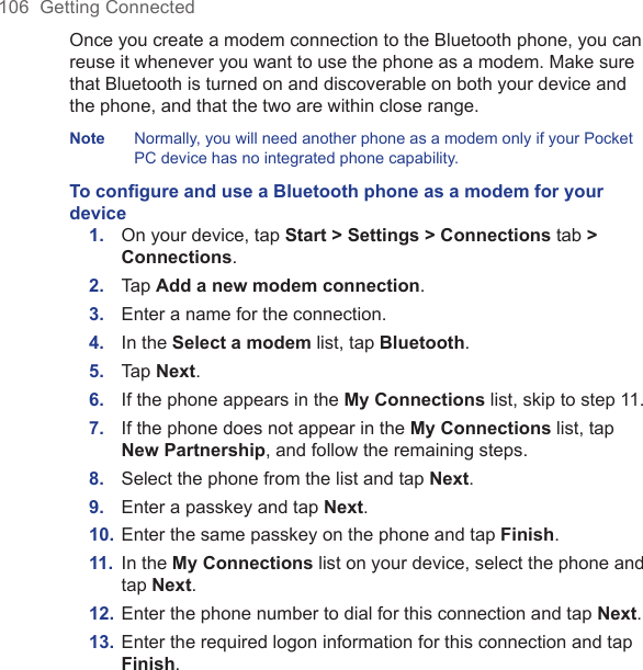 106  Getting ConnectedOnce you create a modem connection to the Bluetooth phone, you can reuse it whenever you want to use the phone as a modem. Make sure that Bluetooth is turned on and discoverable on both your device and the phone, and that the two are within close range.Note  Normally, you will need another phone as a modem only if your Pocket PC device has no integrated phone capability.To conﬁgure and use a Bluetooth phone as a modem for your device1.  On your device, tap Start &gt; Settings &gt; Connections tab &gt; Connections.2.  Tap Add a new modem connection.3.  Enter a name for the connection.4.  In the Select a modem list, tap Bluetooth.5.  Tap Next.6.  If the phone appears in the My Connections list, skip to step 11.7.  If the phone does not appear in the My Connections list, tap New Partnership, and follow the remaining steps.8.  Select the phone from the list and tap Next.9.  Enter a passkey and tap Next.10. Enter the same passkey on the phone and tap Finish.11.  In the My Connections list on your device, select the phone and tap Next.12. Enter the phone number to dial for this connection and tap Next.13. Enter the required logon information for this connection and tap Finish.