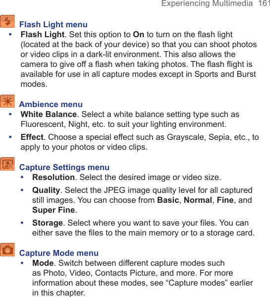 Experiencing Multimedia  161  Flash Light menu•  Flash Light. Set this option to On to turn on the ﬂash light (located at the back of your device) so that you can shoot photos or video clips in a dark-lit environment. This also allows the camera to give off a ﬂash when taking photos. The ﬂash ﬂight is available for use in all capture modes except in Sports and Burst modes.  Ambience menu•  White Balance. Select a white balance setting type such as Fluorescent, Night, etc. to suit your lighting environment.•  Effect. Choose a special effect such as Grayscale, Sepia, etc., to apply to your photos or video clips.  Capture Settings menu•  Resolution. Select the desired image or video size.•  Quality. Select the JPEG image quality level for all captured still images. You can choose from Basic, Normal, Fine, and Super Fine.•  Storage. Select where you want to save your files. You can either save the files to the main memory or to a storage card.  Capture Mode menu•  Mode. Switch between different capture modes such as Photo, Video, Contacts Picture, and more. For more information about these modes, see “Capture modes” earlier in this chapter.
