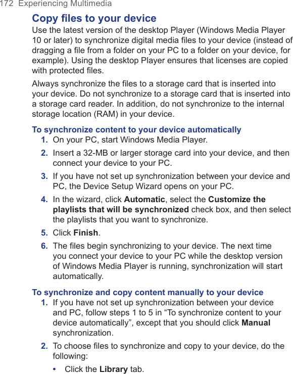 172  Experiencing MultimediaCopy files to your deviceUse the latest version of the desktop Player (Windows Media Player 10 or later) to synchronize digital media files to your device (instead of dragging a file from a folder on your PC to a folder on your device, for example). Using the desktop Player ensures that licenses are copied with protected files.Always synchronize the files to a storage card that is inserted into your device. Do not synchronize to a storage card that is inserted into a storage card reader. In addition, do not synchronize to the internal storage location (RAM) in your device.To synchronize content to your device automatically1.  On your PC, start Windows Media Player.2.  Insert a 32-MB or larger storage card into your device, and then connect your device to your PC.3.  If you have not set up synchronization between your device and PC, the Device Setup Wizard opens on your PC.4.  In the wizard, click Automatic, select the Customize the playlists that will be synchronized check box, and then select the playlists that you want to synchronize.5.  Click Finish.6.  The ﬁles begin synchronizing to your device. The next time you connect your device to your PC while the desktop version of Windows Media Player is running, synchronization will start automatically.To synchronize and copy content manually to your device1.  If you have not set up synchronization between your device and PC, follow steps 1 to 5 in “To synchronize content to your device automatically”, except that you should click Manual synchronization.2.  To choose files to synchronize and copy to your device, do the following:•  Click the Library tab.