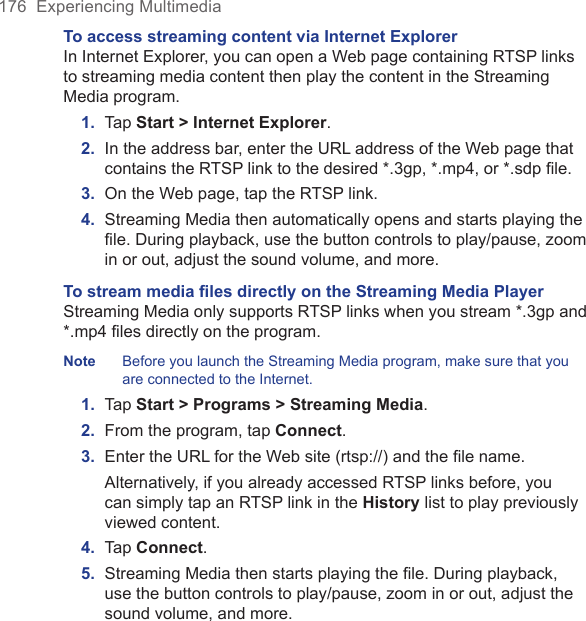 176  Experiencing MultimediaTo access streaming content via Internet ExplorerIn Internet Explorer, you can open a Web page containing RTSP links to streaming media content then play the content in the Streaming Media program.1.  Tap Start &gt; Internet Explorer.2.  In the address bar, enter the URL address of the Web page that contains the RTSP link to the desired *.3gp, *.mp4, or *.sdp ﬁle.3.  On the Web page, tap the RTSP link.4.  Streaming Media then automatically opens and starts playing the ﬁle. During playback, use the button controls to play/pause, zoom in or out, adjust the sound volume, and more.To stream media ﬁles directly on the Streaming Media PlayerStreaming Media only supports RTSP links when you stream *.3gp and *.mp4 files directly on the program.Note  Before you launch the Streaming Media program, make sure that you are connected to the Internet.1.  Tap Start &gt; Programs &gt; Streaming Media.2.  From the program, tap Connect.3.  Enter the URL for the Web site (rtsp://) and the ﬁle name.  Alternatively, if you already accessed RTSP links before, you can simply tap an RTSP link in the History list to play previously viewed content.4.  Tap Connect.5.  Streaming Media then starts playing the ﬁle. During playback, use the button controls to play/pause, zoom in or out, adjust the sound volume, and more.