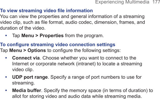Experiencing Multimedia  177To view streaming video ﬁle informationYou can view the properties and general information of a streaming video clip, such as file format, audio codec, dimension, frames, and duration of the video.•  Tap Menu &gt; Properties from the program.To conﬁgure streaming video connection settingsTap Menu &gt; Options to configure the following settings:•  Connect via. Choose whether you want to connect to the Internet or corporate network (intranet) to locate a streaming video clip.•  UDP port range. Specify a range of port numbers to use for streaming.•  Media buffer. Specify the memory space (in terms of duration) to allot for storing video and audio data while streaming media.