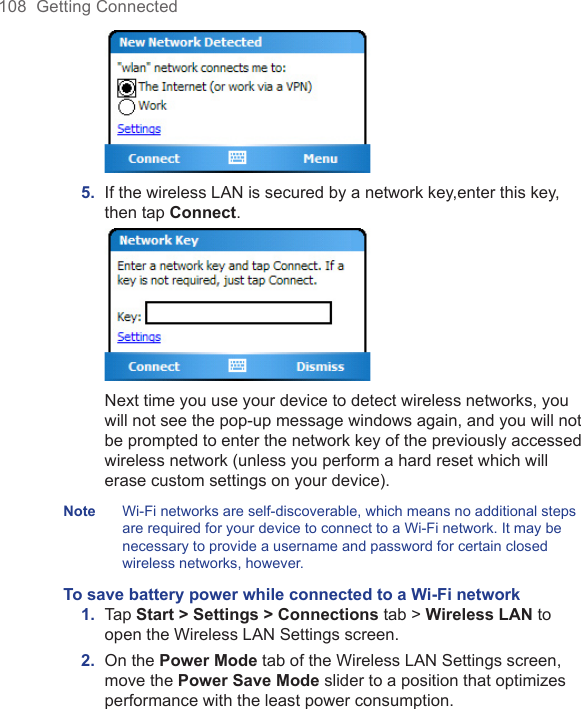 108  Getting Connected 5.  If the wireless LAN is secured by a network key,enter this key, then tap Connect.  Next time you use your device to detect wireless networks, you will not see the pop-up message windows again, and you will not be prompted to enter the network key of the previously accessed wireless network (unless you perform a hard reset which will erase custom settings on your device).Note  Wi-Fi networks are self-discoverable, which means no additional steps are required for your device to connect to a Wi-Fi network. It may be necessary to provide a username and password for certain closed wireless networks, however.To save battery power while connected to a Wi-Fi network1.  Tap Start &gt; Settings &gt; Connections tab &gt; Wireless LAN to open the Wireless LAN Settings screen.2.  On the Power Mode tab of the Wireless LAN Settings screen, move the Power Save Mode slider to a position that optimizes performance with the least power consumption. 