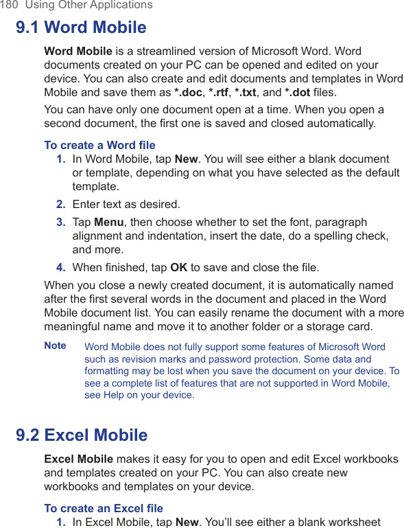 180  Using Other Applications9.1 Word MobileWord Mobile is a streamlined version of Microsoft Word. Word documents created on your PC can be opened and edited on your device. You can also create and edit documents and templates in Word Mobile and save them as *.doc, *.rtf, *.txt, and *.dot files. You can have only one document open at a time. When you open a second document, the first one is saved and closed automatically.To create a Word ﬁle1. In Word Mobile, tap New. You will see either a blank document or template, depending on what you have selected as the default template.2.  Enter text as desired.3.  Tap Menu, then choose whether to set the font, paragraph alignment and indentation, insert the date, do a spelling check, and more.4.  When ﬁnished, tap OK to save and close the ﬁle.When you close a newly created document, it is automatically named after the first several words in the document and placed in the Word Mobile document list. You can easily rename the document with a more meaningful name and move it to another folder or a storage card.Note Word Mobile does not fully support some features of Microsoft Word such as revision marks and password protection. Some data and formatting may be lost when you save the document on your device. To see a complete list of features that are not supported in Word Mobile, see Help on your device.9.2 Excel MobileExcel Mobile makes it easy for you to open and edit Excel workbooks and templates created on your PC. You can also create new workbooks and templates on your device.To create an Excel ﬁle1. In Excel Mobile, tap New. You’ll see either a blank worksheet 